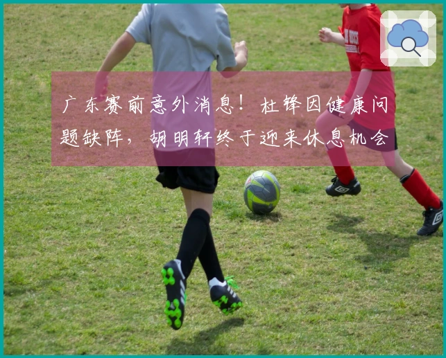 广东赛前意外消息！杜锋因健康问题缺阵，胡明轩终于迎来休息机会！