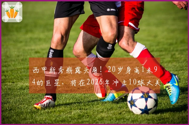 西甲新秀崭露头角！20岁身高1米94的巨星，将在2026年冲击10球大关