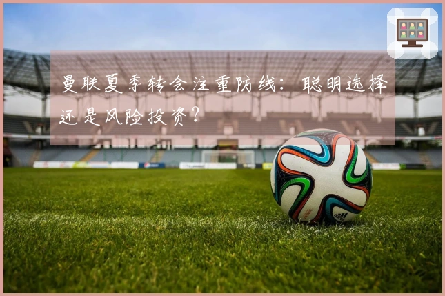 曼联夏季转会注重防线：聪明选择还是风险投资？