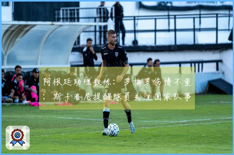 阿根廷助理教练：罗梅罗伤情不重；斯卡洛尼提醒球员关注国家队事务