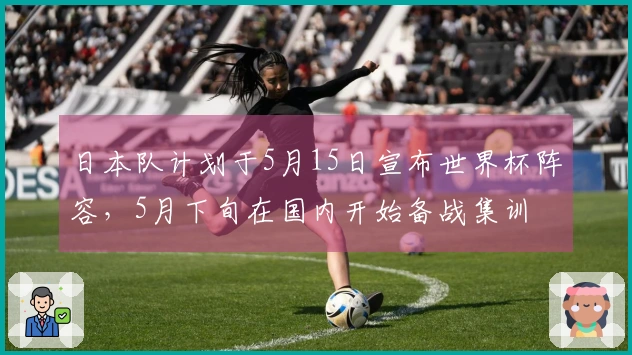 日本队计划于5月15日宣布世界杯阵容，5月下旬在国内开始备战集训
