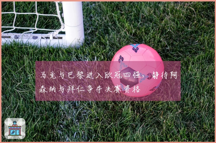 马竞与巴黎进入欧冠四强，静待阿森纳与拜仁争夺决赛资格