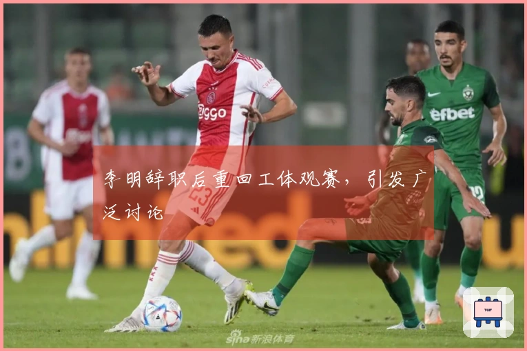 李明辞职后重回工体观赛，引发广泛讨论