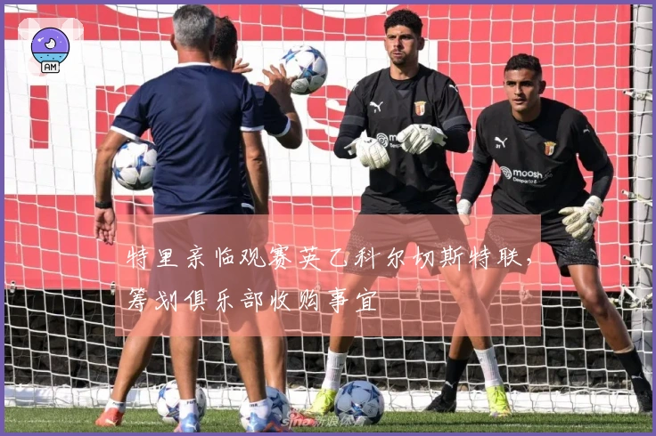 特里亲临观赛英乙科尔切斯特联，筹划俱乐部收购事宜