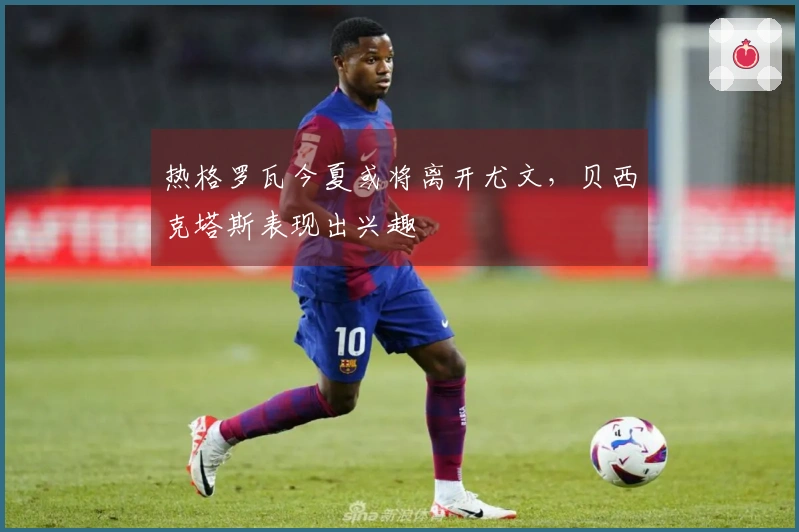 热格罗瓦今夏或将离开尤文，贝西克塔斯表现出兴趣