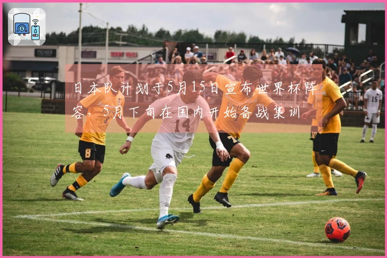日本队计划于5月15日宣布世界杯阵容，5月下旬在国内开始备战集训