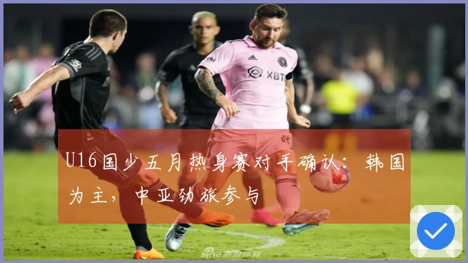 U16国少五月热身赛对手确认：韩国为主，中亚劲旅参与