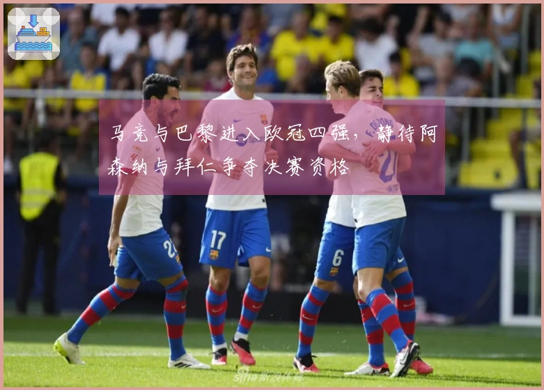 马竞与巴黎进入欧冠四强，静待阿森纳与拜仁争夺决赛资格