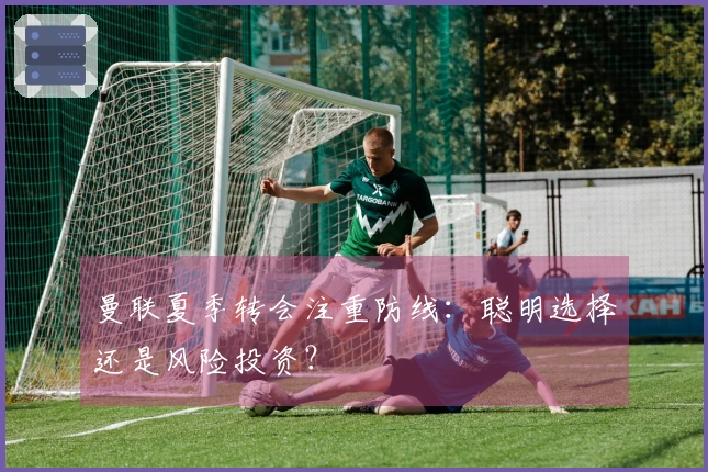 曼联夏季转会注重防线：聪明选择还是风险投资？