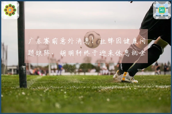 广东赛前意外消息！杜锋因健康问题缺阵，胡明轩终于迎来休息机会！