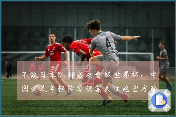 不敌日本队却成功晋级世界杯，中国女足年轻阵容仍需关注这些方面